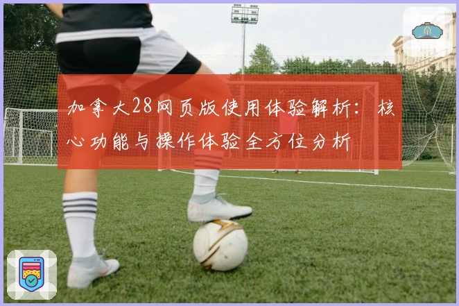 加拿大28网页版使用体验解析：核心功能与操作体验全方位分析