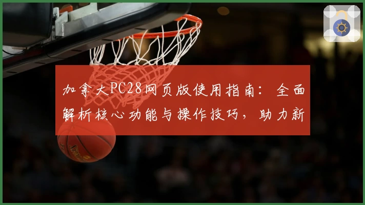 加拿大PC28网页版使用指南：全面解析核心功能与操作技巧，助力新用户轻松上手体验