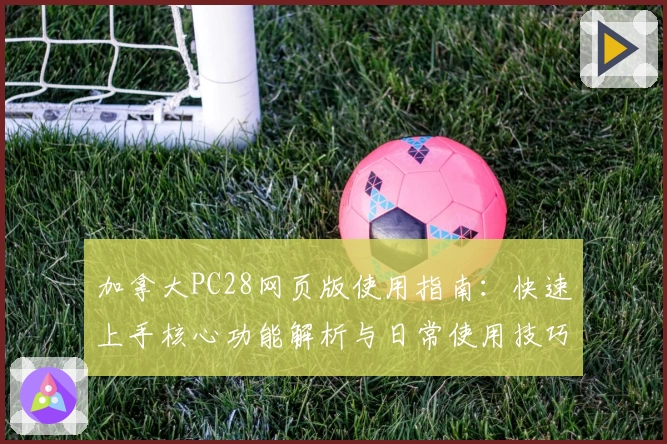加拿大PC28网页版使用指南:快速上手核心功能解析与日常使用技巧分享