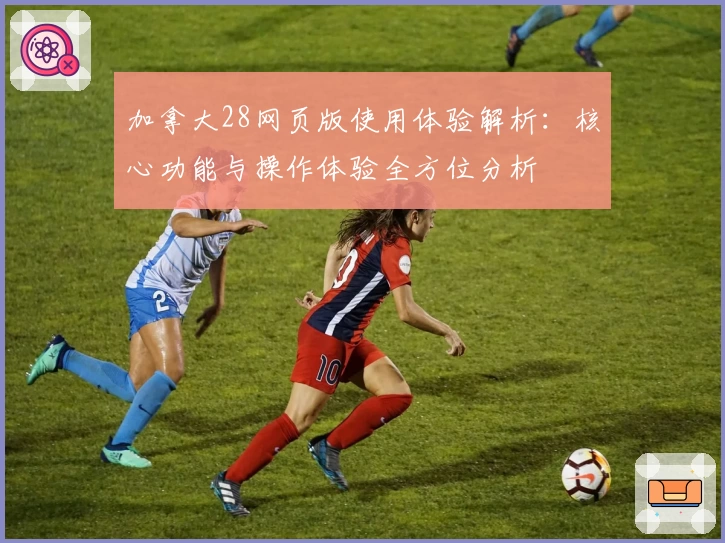 加拿大28网页版使用体验解析：核心功能与操作体验全方位分析