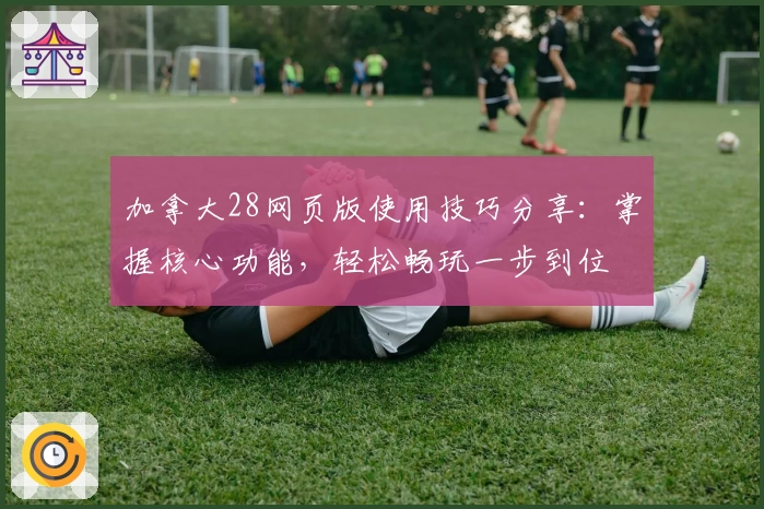 加拿大28网页版使用技巧分享：掌握核心功能，轻松畅玩一步到位